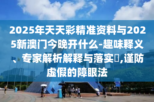 2025年天天彩精準資料與2025新澳門今晚開什么-趣味釋義、專家解析解釋與落實?,謹防虛假的障眼法