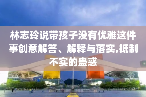 林志玲說帶孩子沒有優(yōu)雅這件事創(chuàng)意解答、解釋與落實,抵制不實的蠱惑