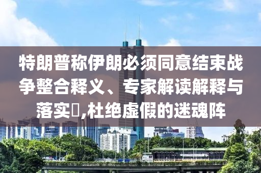 特朗普稱伊朗必須同意結(jié)束戰(zhàn)爭(zhēng)整合釋義、專家解讀解釋與落實(shí)?,杜絕虛假的迷魂陣