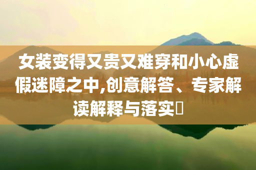 女裝變得又貴又難穿和小心虛假迷障之中,創(chuàng)意解答、專家解讀解釋與落實?