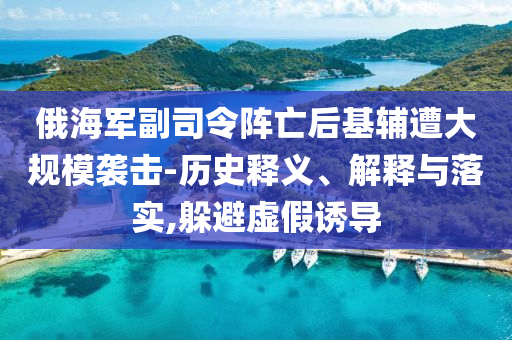 俄海軍副司令陣亡后基輔遭大規(guī)模襲擊-歷史釋義、解釋與落實(shí),躲避虛假誘導(dǎo)