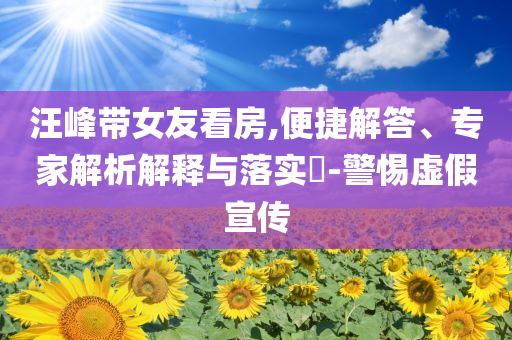 汪峰帶女友看房,便捷解答、專家解析解釋與落實(shí)?-警惕虛假宣傳