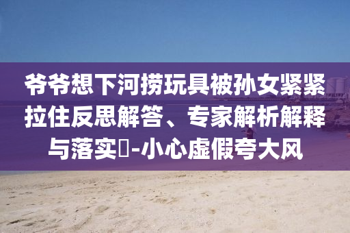 爺爺想下河撈玩具被孫女緊緊拉住反思解答、專家解析解釋與落實(shí)?-小心虛假夸大風(fēng)