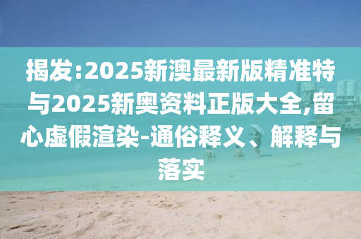 揭發(fā):2025新澳最新版精準(zhǔn)特與2025新奧資料正版大全,留心虛假渲染-通俗釋義、解釋與落實(shí)
