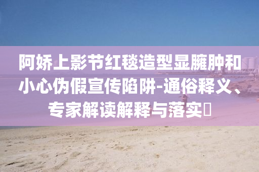 阿嬌上影節(jié)紅毯造型顯臃腫和小心偽假宣傳陷阱-通俗釋義、專家解讀解釋與落實(shí)?