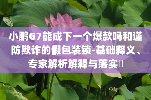 小鵬G7能成下一個(gè)爆款嗎和謹(jǐn)防欺詐的假包裝鎖-基礎(chǔ)釋義、專家解析解釋與落實(shí)?
