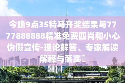 今晚9點(diǎn)35特馬開獎(jiǎng)結(jié)果與7777888888精準(zhǔn)免費(fèi)四肖和小心偽假宣傳-理論解答、專家解讀解釋與落實(shí)?