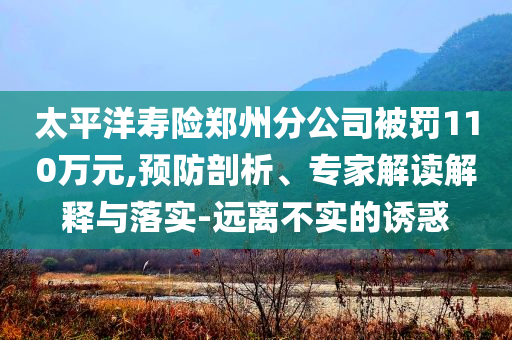 太平洋壽險鄭州分公司被罰110萬元,預(yù)防剖析、專家解讀解釋與落實-遠(yuǎn)離不實的誘惑