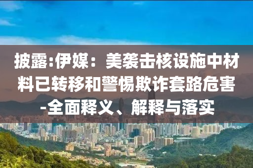 披露:伊媒：美襲擊核設(shè)施中材料已轉(zhuǎn)移和警惕欺詐套路危害-全面釋義、解釋與落實(shí)