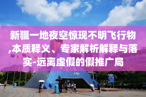 新疆一地夜空驚現(xiàn)不明飛行物,本質(zhì)釋義、專家解析解釋與落實(shí)-遠(yuǎn)離虛假的假推廣局