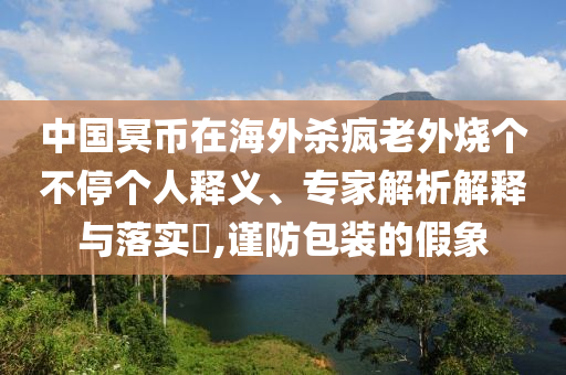 中國(guó)冥幣在海外殺瘋老外燒個(gè)不停個(gè)人釋義、專家解析解釋與落實(shí)?,謹(jǐn)防包裝的假象
