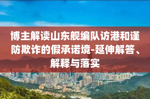 博主解讀山東艦編隊(duì)訪港和謹(jǐn)防欺詐的假承諾境-延伸解答、解釋與落實(shí)
