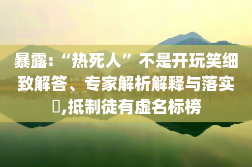 暴露:“熱死人”不是開玩笑細(xì)致解答、專家解析解釋與落實(shí)?,抵制徒有虛名標(biāo)榜