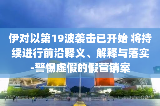 伊對以第19波襲擊已開始 將持續(xù)進(jìn)行前沿釋義、解釋與落實(shí)-警惕虛假的假營銷案