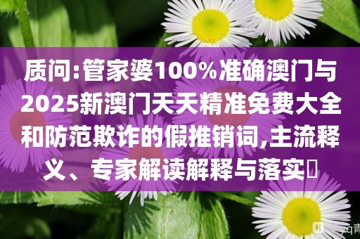 質(zhì)問:管家婆100%準(zhǔn)確澳門與2025新澳門天天精準(zhǔn)免費大全和防范欺詐的假推銷詞,主流釋義、專家解讀解釋與落實?