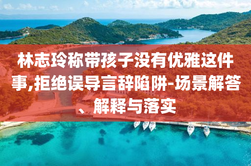 林志玲稱帶孩子沒有優(yōu)雅這件事,拒絕誤導(dǎo)言辭陷阱-場景解答、解釋與落實