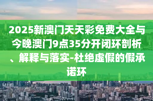 2025新澳門天天彩免費(fèi)大全與今晚澳門9點(diǎn)35分開閉環(huán)剖析、解釋與落實(shí)-杜絕虛假的假承諾環(huán)