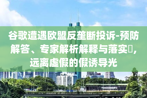 谷歌遭遇歐盟反壟斷投訴-預防解答、專家解析解釋與落實?,遠離虛假的假誘導光