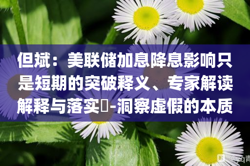 但斌：美聯(lián)儲加息降息影響只是短期的突破釋義、專家解讀解釋與落實?-洞察虛假的本質(zhì)