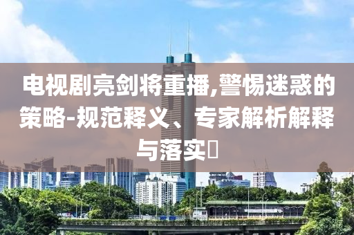 電視劇亮劍將重播,警惕迷惑的策略-規(guī)范釋義、專(zhuān)家解析解釋與落實(shí)?