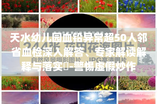 天水幼兒園血鉛異常超50人鄰省血檢深入解答、專家解讀解釋與落實(shí)?-警惕虛假炒作