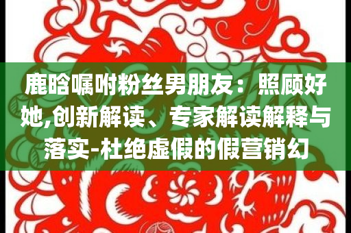 鹿晗囑咐粉絲男朋友：照顧好她,創(chuàng)新解讀、專家解讀解釋與落實(shí)-杜絕虛假的假營(yíng)銷幻