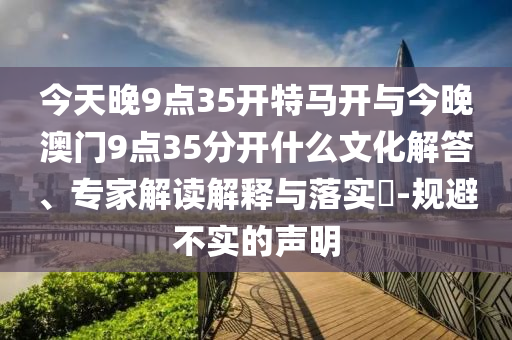 今天晚9點(diǎn)35開特馬開與今晚澳門9點(diǎn)35分開什么文化解答、專家解讀解釋與落實(shí)?-規(guī)避不實(shí)的聲明