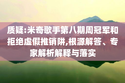 質疑:米奇歌手第八期周冠軍和拒絕虛假推銷阱,根源解答、專家解析解釋與落實