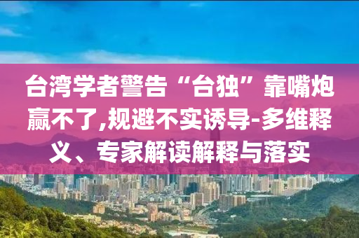 臺灣學(xué)者警告“臺獨”靠嘴炮贏不了,規(guī)避不實誘導(dǎo)-多維釋義、專家解讀解釋與落實