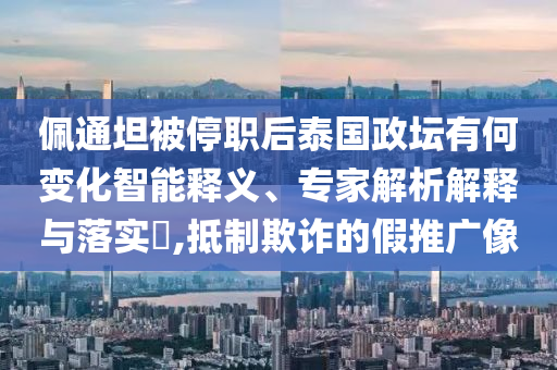 佩通坦被停職后泰國政壇有何變化智能釋義、專家解析解釋與落實?,抵制欺詐的假推廣像