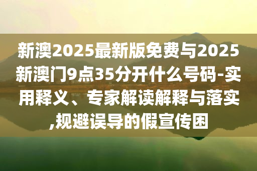 新澳2025最新版免費(fèi)與2025新澳門9點(diǎn)35分開什么號碼-實(shí)用釋義、專家解讀解釋與落實(shí),規(guī)避誤導(dǎo)的假宣傳困