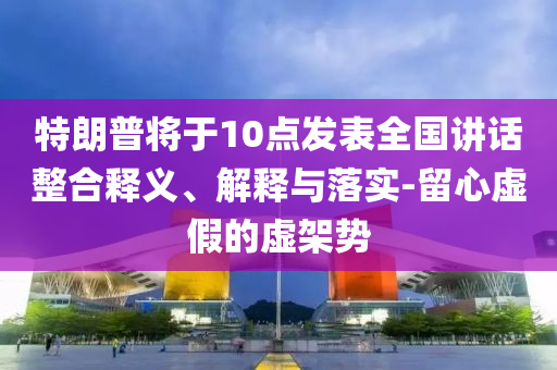 特朗普將于10點(diǎn)發(fā)表全國講話整合釋義、解釋與落實(shí)-留心虛假的虛架勢