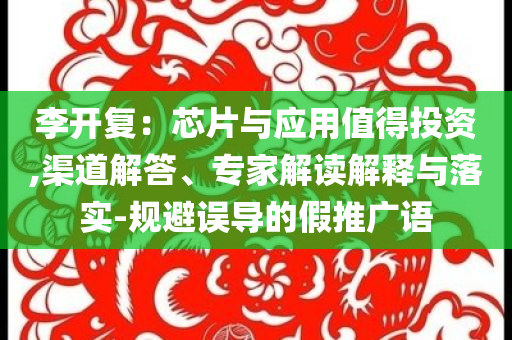 李開復(fù)：芯片與應(yīng)用值得投資,渠道解答、專家解讀解釋與落實(shí)-規(guī)避誤導(dǎo)的假推廣語(yǔ)