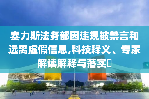 賽力斯法務(wù)部因違規(guī)被禁言和遠(yuǎn)離虛假信息,科技釋義、專家解讀解釋與落實(shí)?