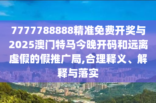 7777788888精準(zhǔn)免費(fèi)開獎(jiǎng)與2025澳門特馬今晚開碼和遠(yuǎn)離虛假的假推廣局,合理釋義、解釋與落實(shí)