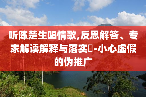 聽陳楚生唱情歌,反思解答、專家解讀解釋與落實?-小心虛假的偽推廣