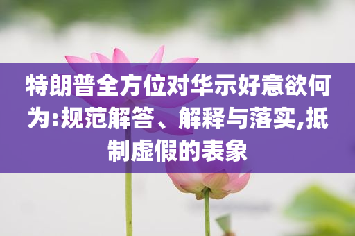 特朗普全方位對(duì)華示好意欲何為:規(guī)范解答、解釋與落實(shí),抵制虛假的表象