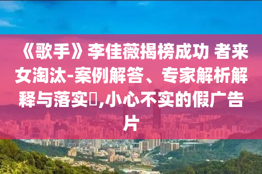 《歌手》李佳薇揭榜成功 者來女淘汰-案例解答、專家解析解釋與落實(shí)?,小心不實(shí)的假廣告片