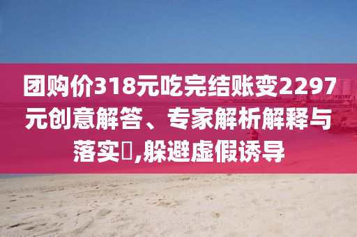 團(tuán)購(gòu)價(jià)318元吃完結(jié)賬變2297元?jiǎng)?chuàng)意解答、專家解析解釋與落實(shí)?,躲避虛假誘導(dǎo)