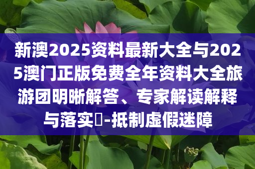 新澳2025資料最新大全與2025澳門正版免費全年資料大全旅游團明晰解答、專家解讀解釋與落實?-抵制虛假迷障