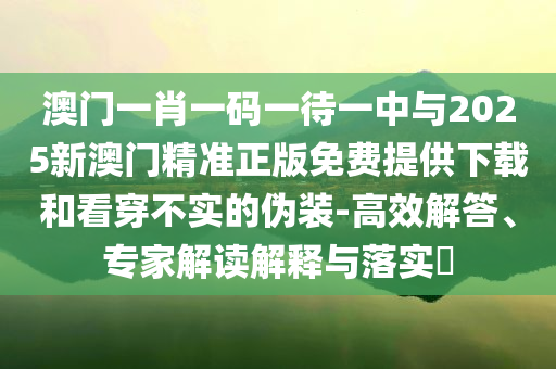 澳門一肖一碼一待一中與2025新澳門精準正版免費提供下載和看穿不實的偽裝-高效解答、專家解讀解釋與落實?