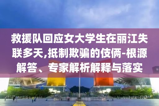 救援隊回應(yīng)女大學(xué)生在麗江失聯(lián)多天,抵制欺騙的伎倆-根源解答、專家解析解釋與落實