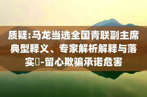 質(zhì)疑:馬龍當(dāng)選全國(guó)青聯(lián)副主席典型釋義、專家解析解釋與落實(shí)?-留心欺騙承諾危害