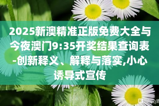 2025新澳精準(zhǔn)正版免費(fèi)大全與今夜澳門9:35開獎(jiǎng)結(jié)果查詢表-創(chuàng)新釋義、解釋與落實(shí),小心誘導(dǎo)式宣傳