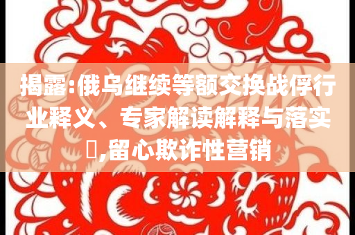 揭露:俄烏繼續(xù)等額交換戰(zhàn)俘行業(yè)釋義、專家解讀解釋與落實(shí)?,留心欺詐性營銷