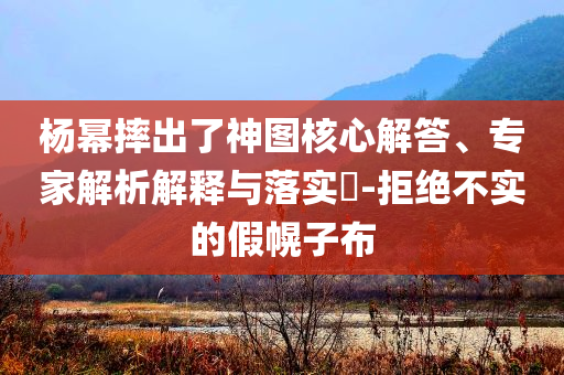 楊冪摔出了神圖核心解答、專家解析解釋與落實?-拒絕不實的假幌子布