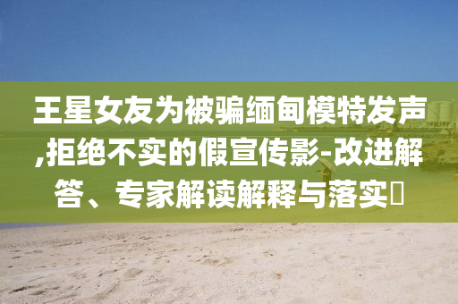 王星女友為被騙緬甸模特發(fā)聲,拒絕不實(shí)的假宣傳影-改進(jìn)解答、專家解讀解釋與落實(shí)?