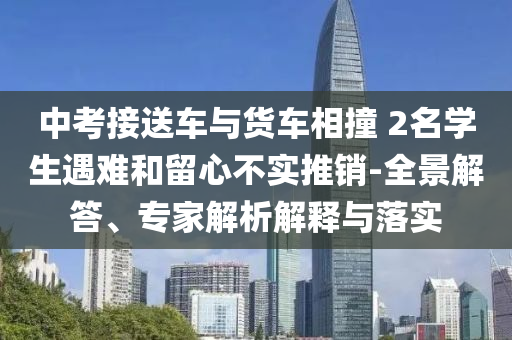 中考接送車與貨車相撞 2名學生遇難和留心不實推銷-全景解答、專家解析解釋與落實