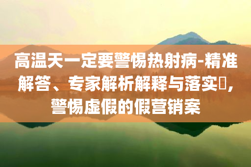 高溫天一定要警惕熱射病-精準解答、專家解析解釋與落實?,警惕虛假的假營銷案