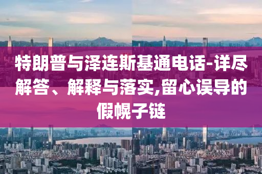 特朗普與澤連斯基通電話-詳盡解答、解釋與落實(shí),留心誤導(dǎo)的假幌子鏈